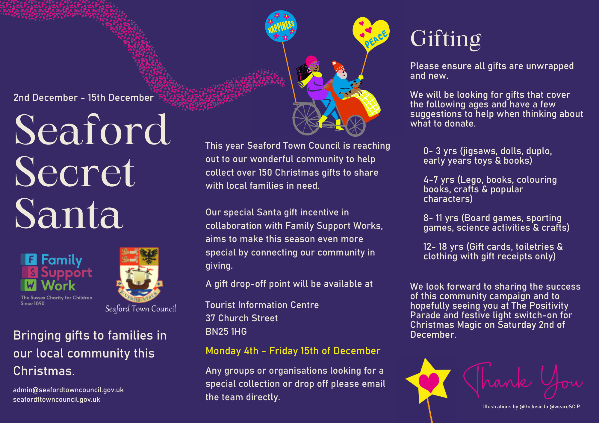 Poster with the following information: This year Seaford Town Council is reaching out to our wonderful community to help collect over 150 Christmas gifts to share with local families in need. Our special Santa gift incentive in collaboration with Family Support Works, aims to make this season even more special by connecting our community in giving. A gift drop-off point will be available at Seaford Tourist Information Centre. Any groups or organisations looking for a special collection or drop off please email the team directly. Gifting: Please ensure all gifts are unwrapped and new. We will be looking for gifts that cover the following ages and have a few suggestions to help when thinking about what to donate. 0-3 yrs (jigsaws, dolls, duplo, early years toys & books) 4-7 yrs (Lego, books, colouring books, crafts & popular characters) 8- 11 yrs (Board games, sporting games, science activities & crafts) 12-18 yrs (Gift cards, toiletries & clothing with gift receipts only) We look forward to sharing the success of this community campaign and to hopefully seeing you at The Positivity Parade and festive light switch-on for Christmas Magic on Saturday 2nd of December.