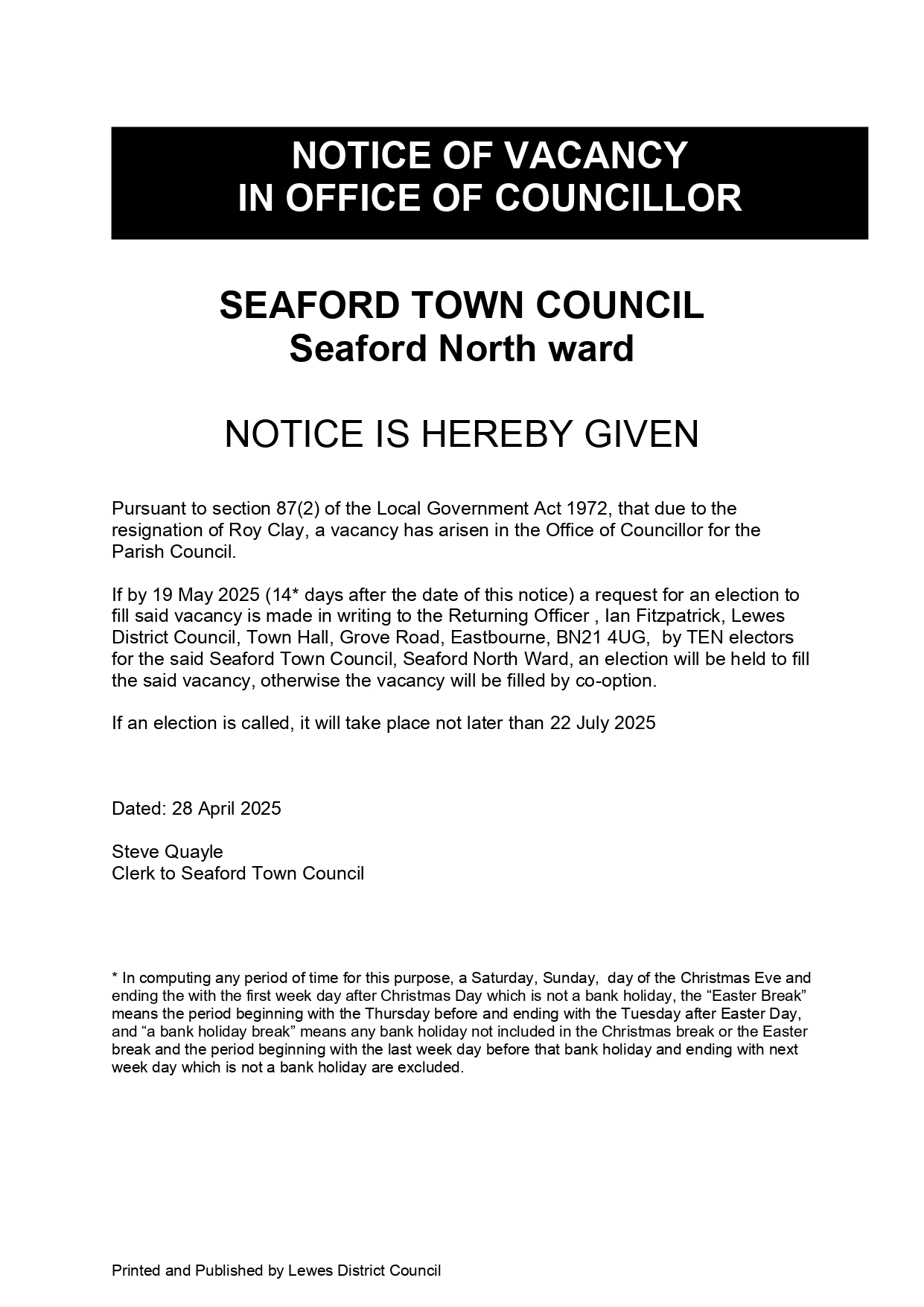 SEAFORD TOWN COUNCIL
Seaford North ward

NOTICE IS HEREBY GIVEN

Pursuant to section 87(2) of the Local Government Act 1972, that due to the resignation of Roy Clay, a vacancy has arisen in the Office of Councillor for the Parish Council.

If by 19 May 2025 (14* days after the date of this notice) a request for an election to fill said vacancy is made in writing to the Returning Officer , Ian Fitzpatrick, Lewes District Council, Town Hall, Grove Road, Eastbourne, BN21 4UG,  by TEN electors for the said Seaford Town Council, Seaford North Ward, an election will be held to fill the said vacancy, otherwise the vacancy will be filled by co-option.

If an election is called, it will take place not later than 22 July 2025

Dated: 28 April 2025

Steve Quayle
Clerk to Seaford Town Council

* In computing any period of time for this purpose, a Saturday, Sunday,  day of the Christmas Eve and ending the with the first week day after Christmas Day which is not a bank holiday, the “Easter Break” means the period beginning with the Thursday before and ending with the Tuesday after Easter Day, and “a bank holiday break” means any bank holiday not included in the Christmas break or the Easter break and the period beginning with the last week day before that bank holiday and ending with next week day which is not a bank holiday are excluded.

